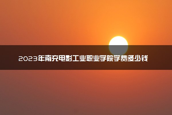 2023年南充电影工业职业学院学费多少钱一年及各专业收费标准查询 大约需要多少费用