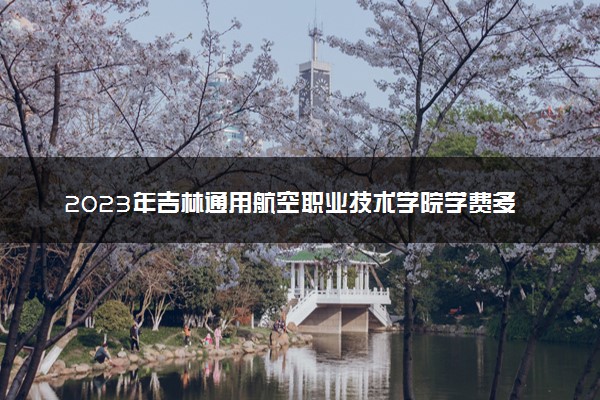 2023年吉林通用航空职业技术学院学费多少钱一年及各专业收费标准查询 大约需要多少费用