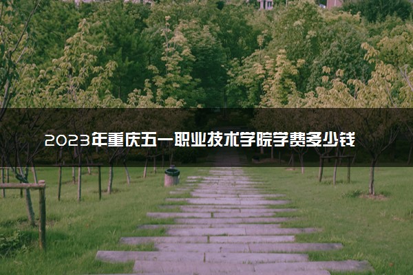 2023年重庆五一职业技术学院学费多少钱一年及各专业收费标准查询 大约需要多少费用