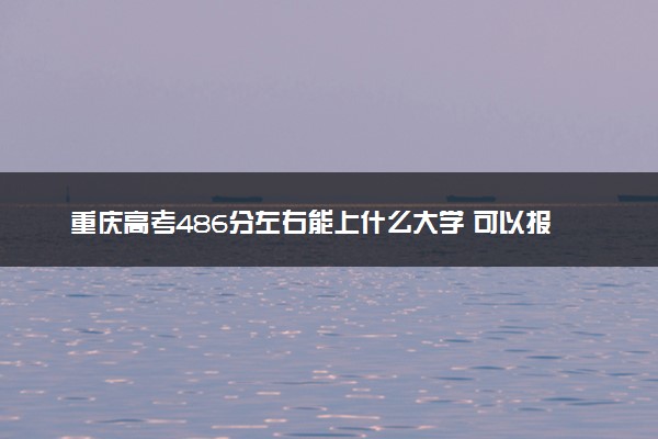 重庆高考486分左右能上什么大学 可以报哪些公办院校(2023报考推荐)