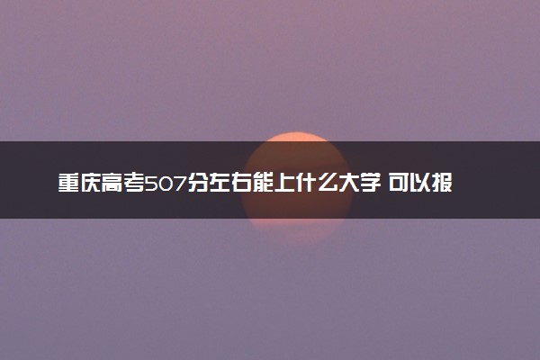 重庆高考507分左右能上什么大学 可以报哪些公办院校(2023报考推荐)