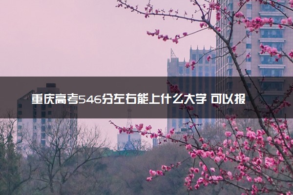 重庆高考546分左右能上什么大学 可以报哪些公办院校(2023报考推荐)