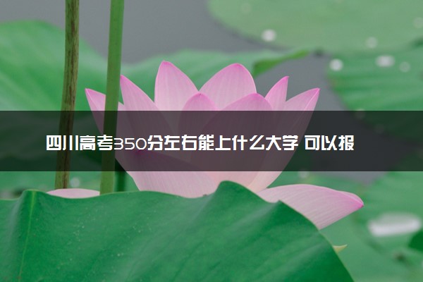 四川高考350分左右能上什么大学 可以报哪些公办院校(2023报考推荐)