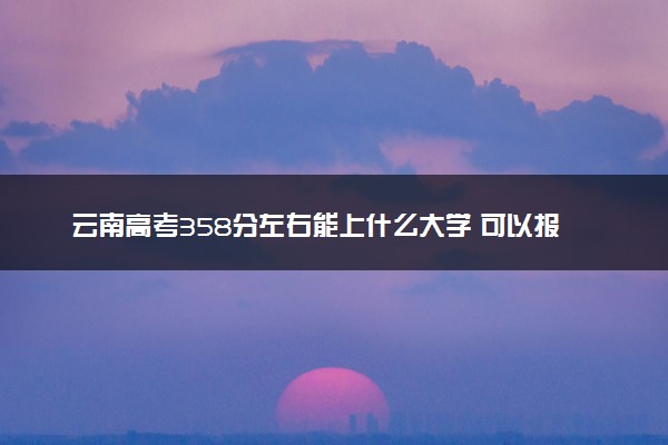 云南高考358分左右能上什么大学 可以报哪些公办院校(2023报考推荐)