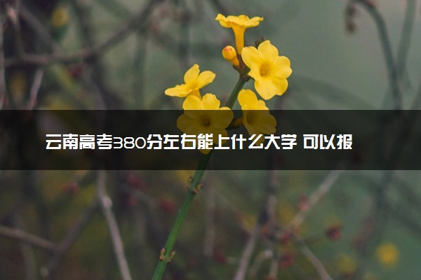 云南高考380分左右能上什么大学 可以报哪些公办院校(2023报考推荐)