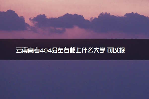 云南高考404分左右能上什么大学 可以报哪些公办院校(2023报考推荐)