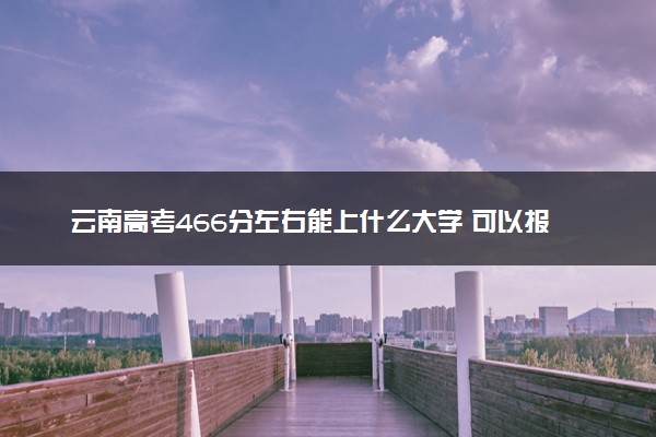 云南高考466分左右能上什么大学 可以报哪些公办院校(2023报考推荐)