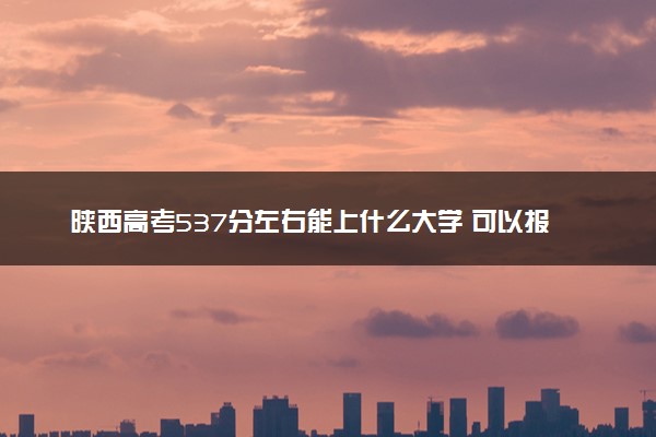 陕西高考537分左右能上什么大学 可以报哪些公办院校(2023报考推荐)