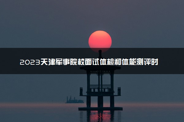 2023天津军事院校面试体检和体能测评时间 有哪些注意事项