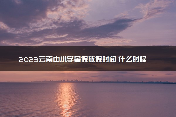 2023云南中小学暑假放假时间 什么时候放暑假