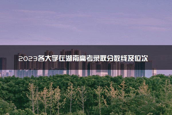 2023各大学在湖南高考录取分数线及位次预估