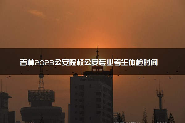 吉林2023公安院校公安专业考生体检时间及注意事项