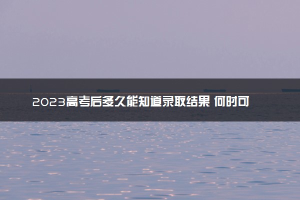 2023高考后多久能知道录取结果 何时可查