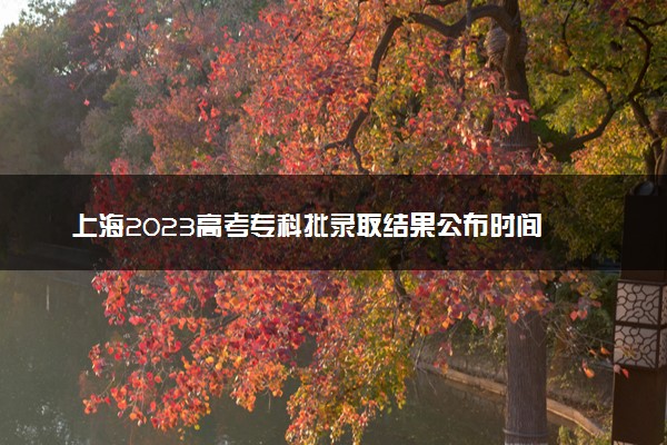 上海2023高考专科批录取结果公布时间 什么时候知道录取结果