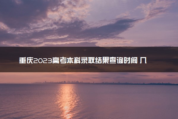 重庆2023高考本科录取结果查询时间 几号公布录取结果
