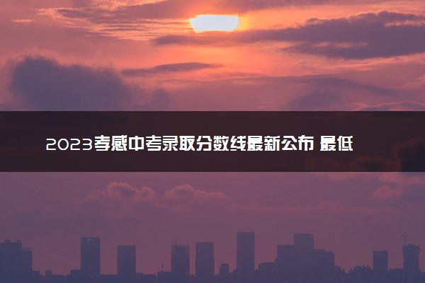2023孝感中考录取分数线最新公布 最低分数线出炉