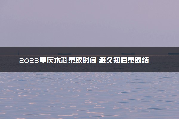 2023重庆本科录取时间 多久知道录取结果