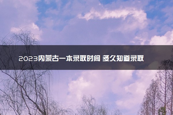 2023内蒙古一本录取时间 多久知道录取结果