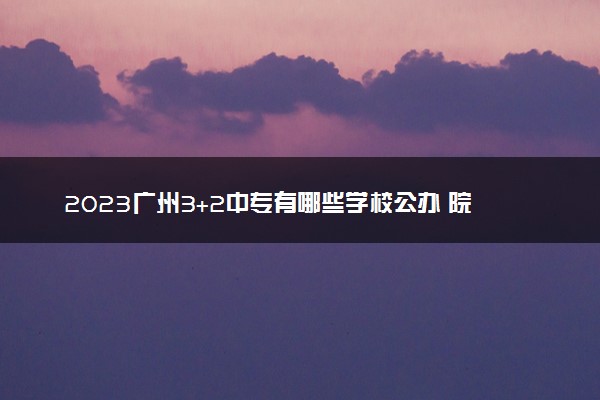 2023广州3+2中专有哪些学校公办 院校名单整理