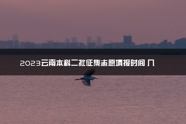 2023云南本科二批征集志愿填报时间 几号几点截止