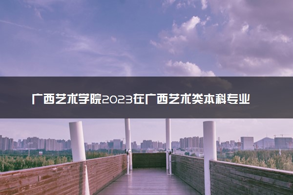 广西艺术学院2023在广西艺术类本科专业文化分数线是多少
