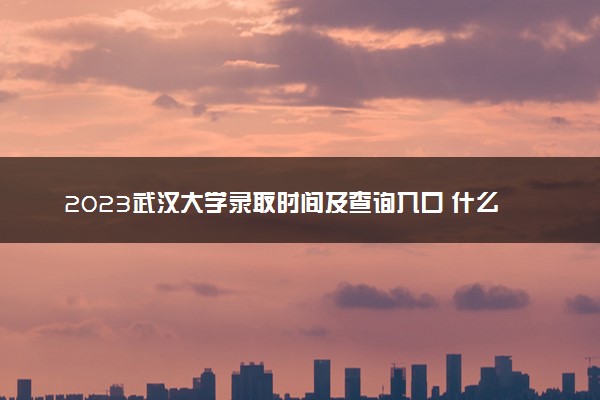 2023武汉大学录取时间及查询入口 什么时候能查录取