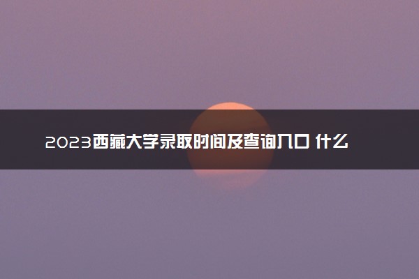 2023西藏大学录取时间及查询入口 什么时候能查录取