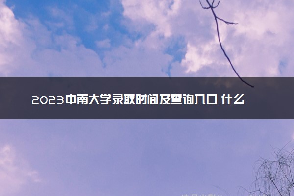 2023中南大学录取时间及查询入口 什么时候能查录取