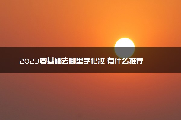 2023零基础去哪里学化妆 有什么推荐