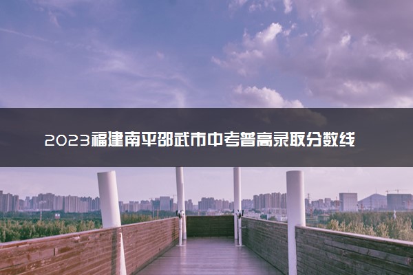 2023福建南平邵武市中考普高录取分数线 最新公布