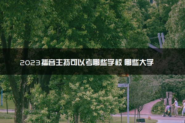 2023播音主持可以考哪些学校 哪些大学好