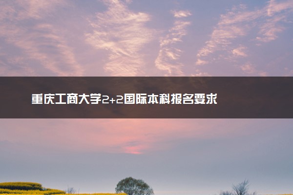 重庆工商大学2+2国际本科报名要求