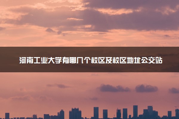 河南工业大学有哪几个校区及校区地址公交站点 分别都在哪里