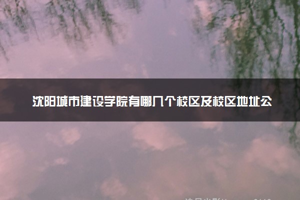 沈阳城市建设学院有哪几个校区及校区地址公交站点 分别都在哪里