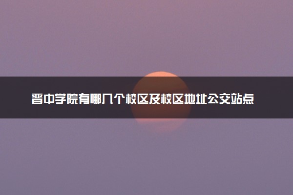 晋中学院有哪几个校区及校区地址公交站点 分别都在哪里