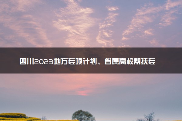 四川2023地方专项计划、省属高校帮扶专项计划第三次征集志愿填报截止时间