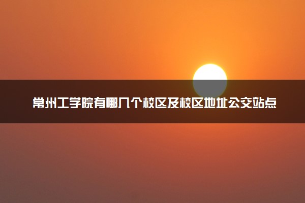 常州工学院有哪几个校区及校区地址公交站点 分别都在哪里