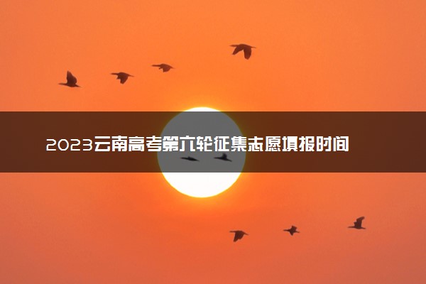 2023云南高考第六轮征集志愿填报时间 几号截止