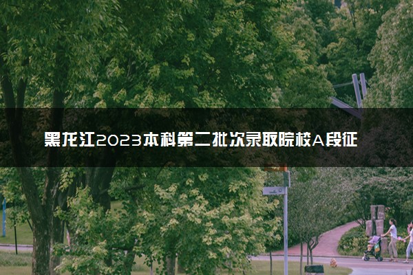 黑龙江2023本科第二批次录取院校A段征集志愿填报时间 几点截止