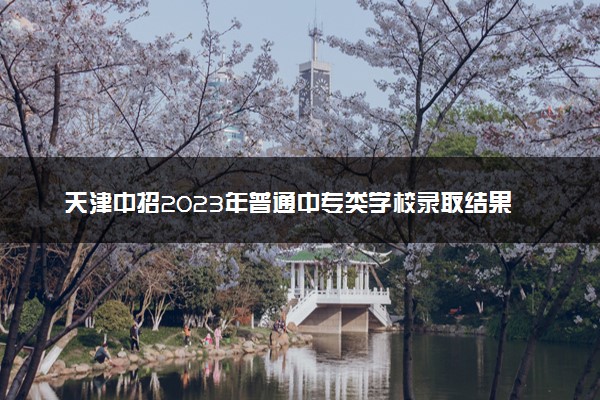 天津中招2023年普通中专类学校录取结果公布 征询志愿填报时间