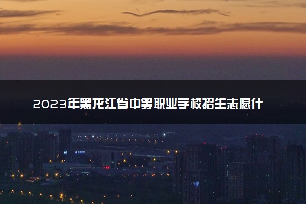 2023年黑龙江省中等职业学校招生志愿什么时候填 如何填报