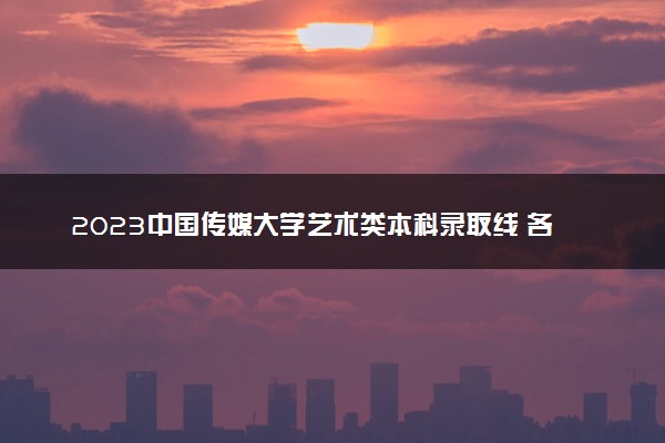 2023中国传媒大学艺术类本科录取线 各专业分数线汇总