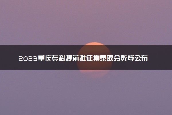 2023重庆专科提前批征集录取分数线公布 最低分出炉