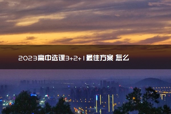 2023高中选课3+2+1最佳方案 怎么选科更合理