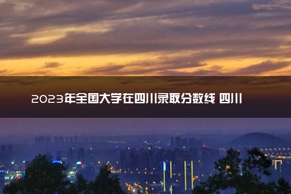 2023年全国大学在四川录取分数线 四川高校投档线