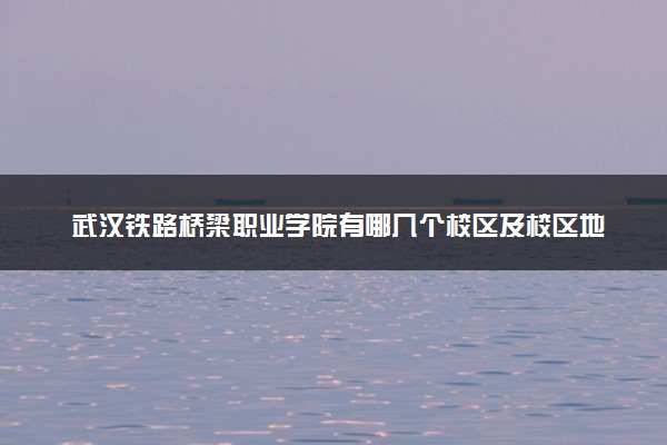 武汉铁路桥梁职业学院有哪几个校区及校区地址公交站点 分别都在哪里