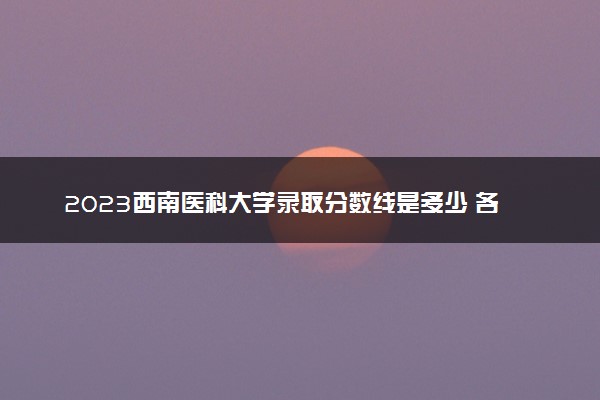 2023西南医科大学录取分数线是多少 各省历年最低分数线