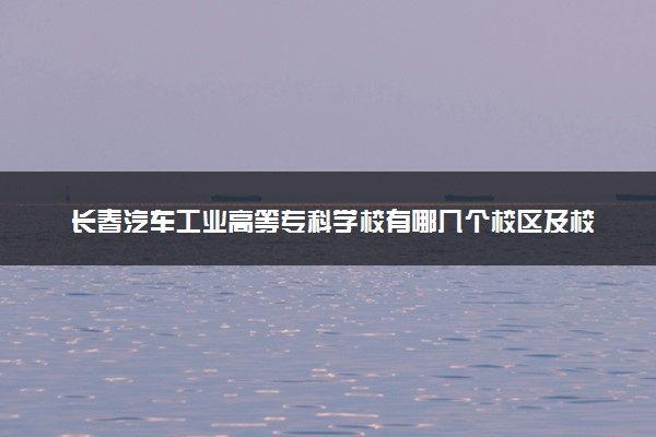 长春汽车工业高等专科学校有哪几个校区及校区地址公交站点 分别都在哪里