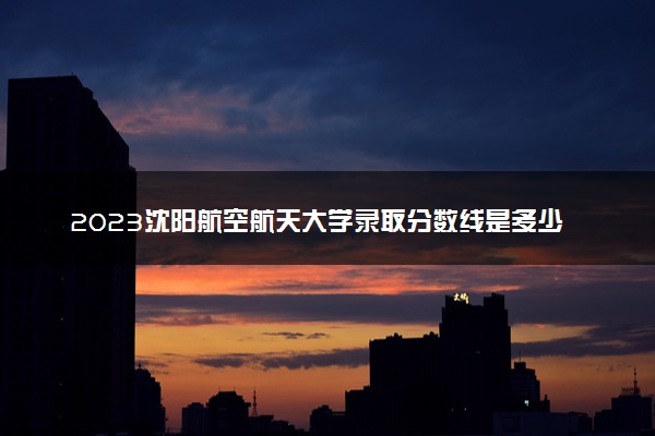 2023沈阳航空航天大学录取分数线是多少 各省历年最低分数线