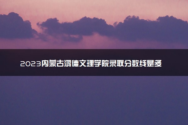 2023内蒙古鸿德文理学院录取分数线是多少 各省历年最低分数线